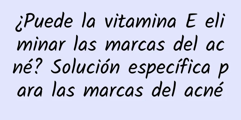 ¿Puede la vitamina E eliminar las marcas del acné? Solución específica para las marcas del acné