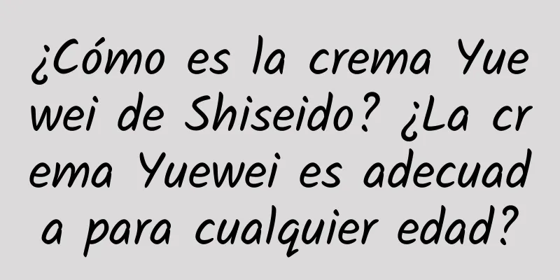 ¿Cómo es la crema Yuewei de Shiseido? ¿La crema Yuewei es adecuada para cualquier edad?