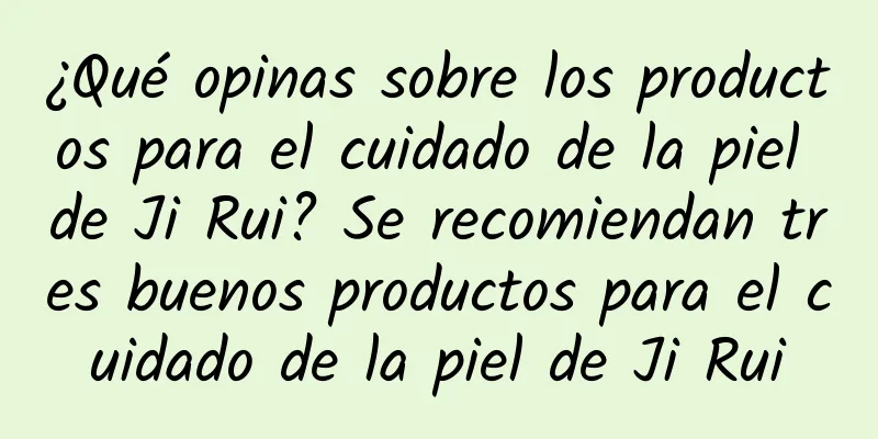 ¿Qué opinas sobre los productos para el cuidado de la piel de Ji Rui? Se recomiendan tres buenos productos para el cuidado de la piel de Ji Rui