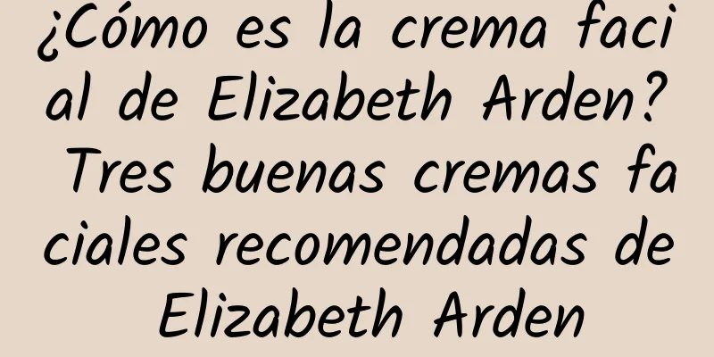 ¿Cómo es la crema facial de Elizabeth Arden? Tres buenas cremas faciales recomendadas de Elizabeth Arden