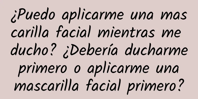 ¿Puedo aplicarme una mascarilla facial mientras me ducho? ¿Debería ducharme primero o aplicarme una mascarilla facial primero?