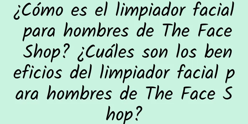 ¿Cómo es el limpiador facial para hombres de The Face Shop? ¿Cuáles son los beneficios del limpiador facial para hombres de The Face Shop?