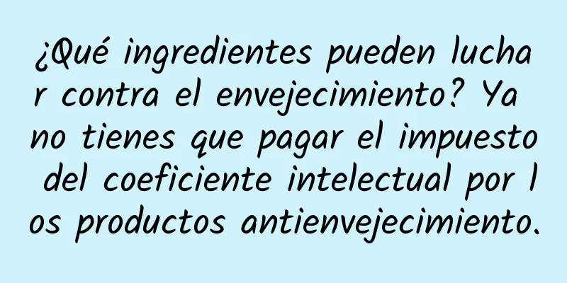 ¿Qué ingredientes pueden luchar contra el envejecimiento? Ya no tienes que pagar el impuesto del coeficiente intelectual por los productos antienvejecimiento.