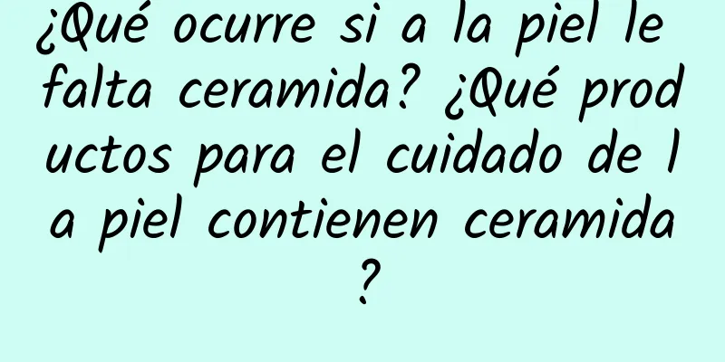 ¿Qué ocurre si a la piel le falta ceramida? ¿Qué productos para el cuidado de la piel contienen ceramida?