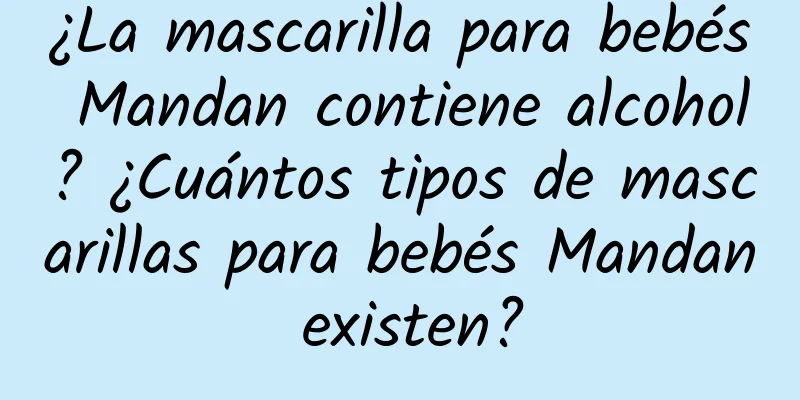 ¿La mascarilla para bebés Mandan contiene alcohol? ¿Cuántos tipos de mascarillas para bebés Mandan existen?