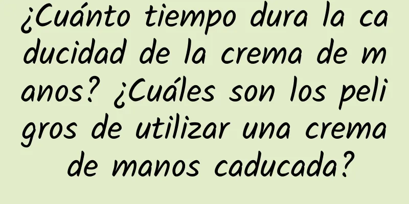 ¿Cuánto tiempo dura la caducidad de la crema de manos? ¿Cuáles son los peligros de utilizar una crema de manos caducada?