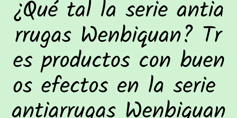 ¿Qué tal la serie antiarrugas Wenbiquan? Tres productos con buenos efectos en la serie antiarrugas Wenbiquan