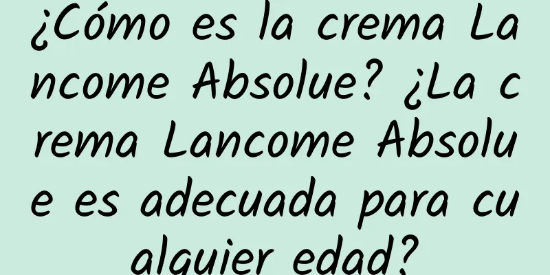 ¿Cómo es la crema Lancome Absolue? ¿La crema Lancome Absolue es adecuada para cualquier edad?