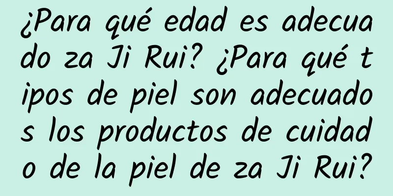 ¿Para qué edad es adecuado za Ji Rui? ¿Para qué tipos de piel son adecuados los productos de cuidado de la piel de za Ji Rui?