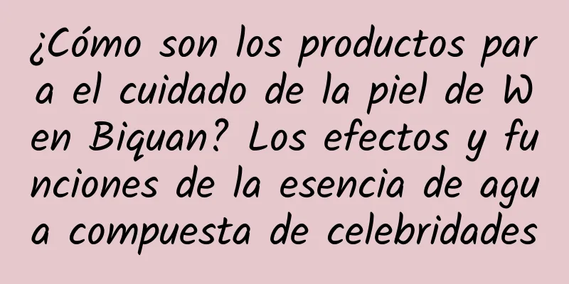 ¿Cómo son los productos para el cuidado de la piel de Wen Biquan? Los efectos y funciones de la esencia de agua compuesta de celebridades