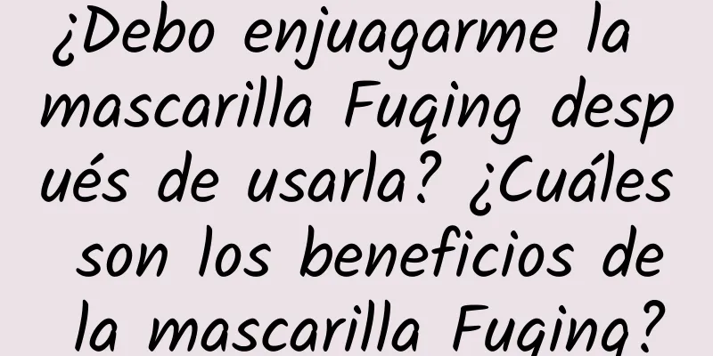 ¿Debo enjuagarme la mascarilla Fuqing después de usarla? ¿Cuáles son los beneficios de la mascarilla Fuqing?