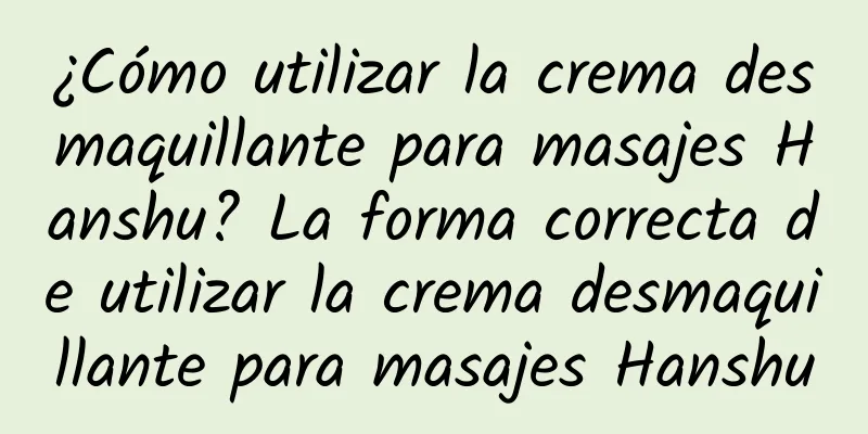 ¿Cómo utilizar la crema desmaquillante para masajes Hanshu? La forma correcta de utilizar la crema desmaquillante para masajes Hanshu