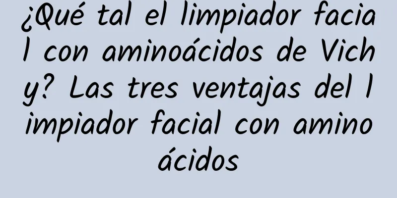 ¿Qué tal el limpiador facial con aminoácidos de Vichy? Las tres ventajas del limpiador facial con aminoácidos