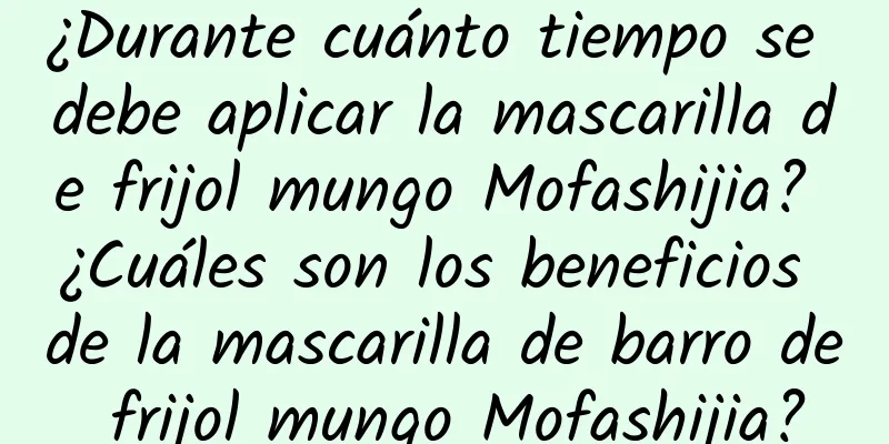 ¿Durante cuánto tiempo se debe aplicar la mascarilla de frijol mungo Mofashijia? ¿Cuáles son los beneficios de la mascarilla de barro de frijol mungo Mofashijia?