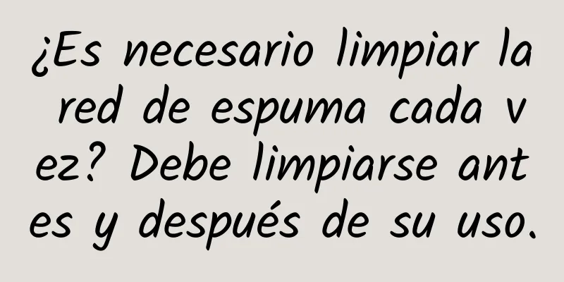 ¿Es necesario limpiar la red de espuma cada vez? Debe limpiarse antes y después de su uso.