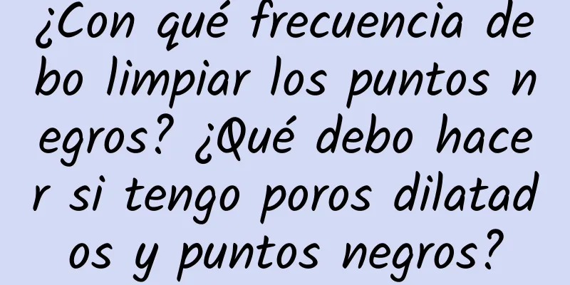 ¿Con qué frecuencia debo limpiar los puntos negros? ¿Qué debo hacer si tengo poros dilatados y puntos negros?