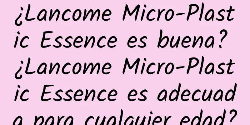 ¿Lancome Micro-Plastic Essence es buena? ¿Lancome Micro-Plastic Essence es adecuada para cualquier edad?