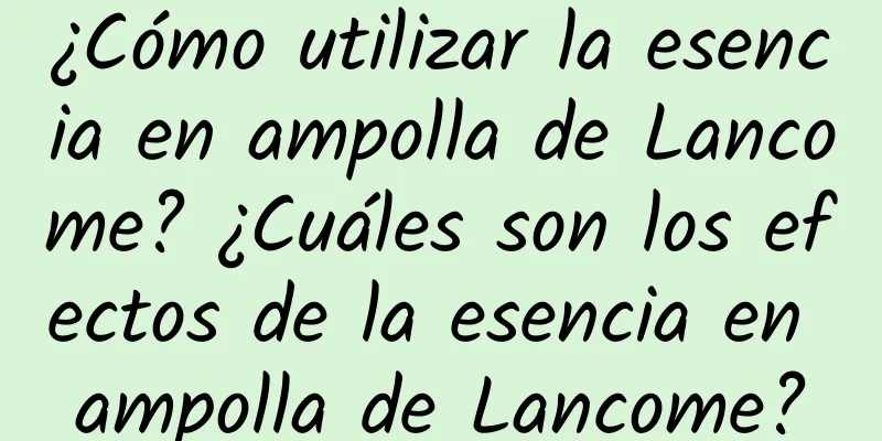 ¿Cómo utilizar la esencia en ampolla de Lancome? ¿Cuáles son los efectos de la esencia en ampolla de Lancome?