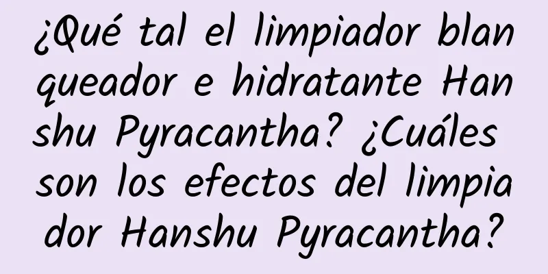 ¿Qué tal el limpiador blanqueador e hidratante Hanshu Pyracantha? ¿Cuáles son los efectos del limpiador Hanshu Pyracantha?