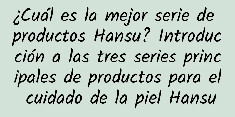 ¿Cuál es la mejor serie de productos Hansu? Introducción a las tres series principales de productos para el cuidado de la piel Hansu