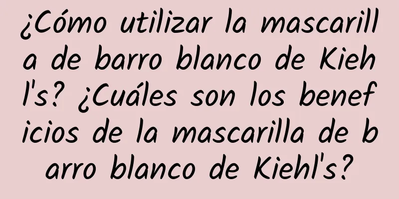 ¿Cómo utilizar la mascarilla de barro blanco de Kiehl's? ¿Cuáles son los beneficios de la mascarilla de barro blanco de Kiehl's?