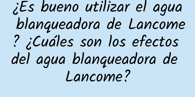 ¿Es bueno utilizar el agua blanqueadora de Lancome? ¿Cuáles son los efectos del agua blanqueadora de Lancome?