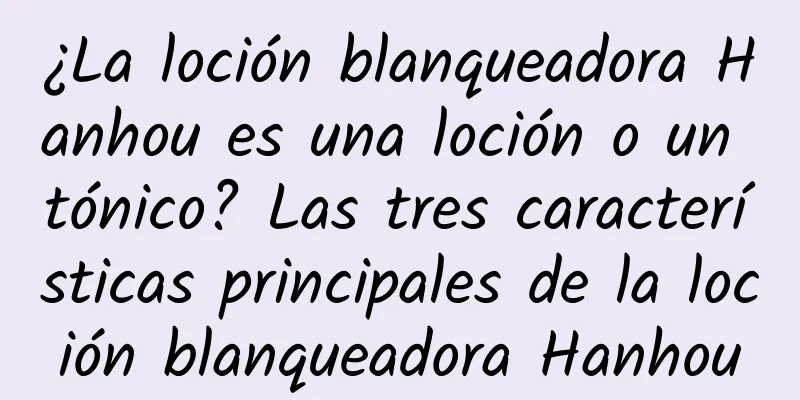 ¿La loción blanqueadora Hanhou es una loción o un tónico? Las tres características principales de la loción blanqueadora Hanhou