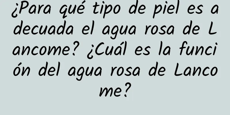 ¿Para qué tipo de piel es adecuada el agua rosa de Lancome? ¿Cuál es la función del agua rosa de Lancome?