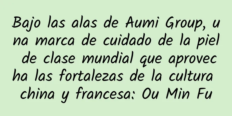 Bajo las alas de Aumi Group, una marca de cuidado de la piel de clase mundial que aprovecha las fortalezas de la cultura china y francesa: Ou Min Fu