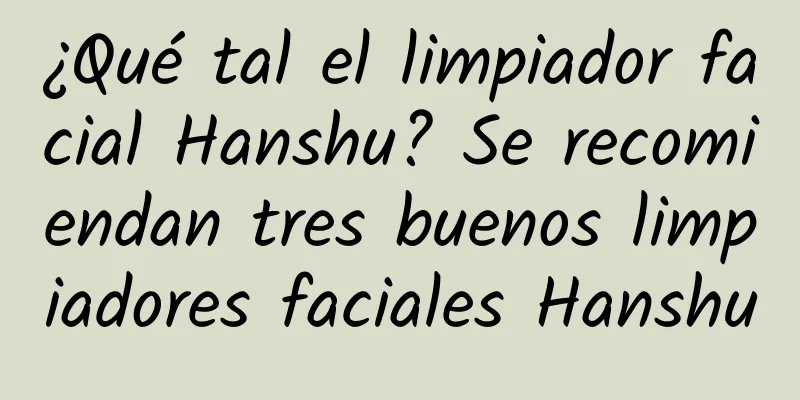 ¿Qué tal el limpiador facial Hanshu? Se recomiendan tres buenos limpiadores faciales Hanshu