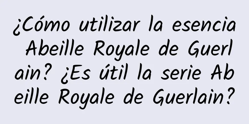 ¿Cómo utilizar la esencia Abeille Royale de Guerlain? ¿Es útil la serie Abeille Royale de Guerlain?