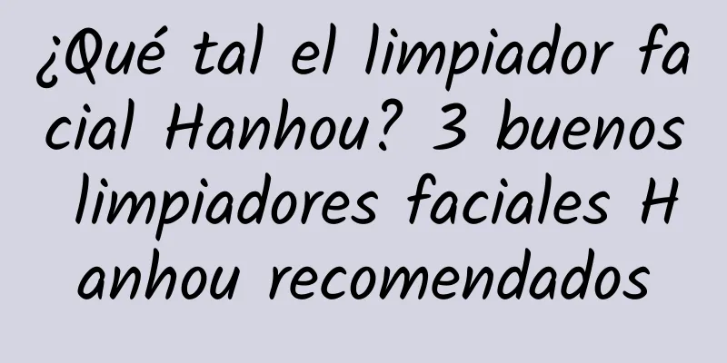 ¿Qué tal el limpiador facial Hanhou? 3 buenos limpiadores faciales Hanhou recomendados