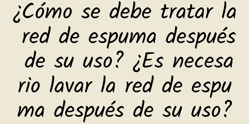 ¿Cómo se debe tratar la red de espuma después de su uso? ¿Es necesario lavar la red de espuma después de su uso?