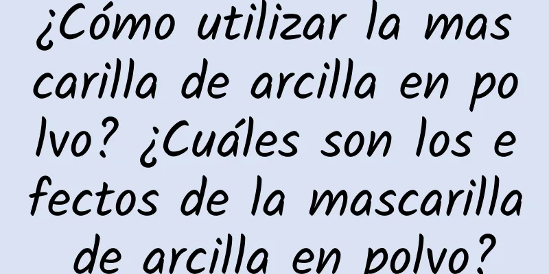 ¿Cómo utilizar la mascarilla de arcilla en polvo? ¿Cuáles son los efectos de la mascarilla de arcilla en polvo?