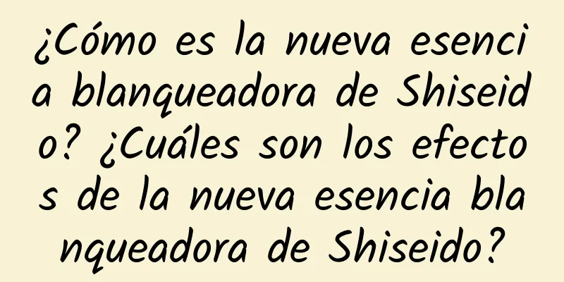 ¿Cómo es la nueva esencia blanqueadora de Shiseido? ¿Cuáles son los efectos de la nueva esencia blanqueadora de Shiseido?