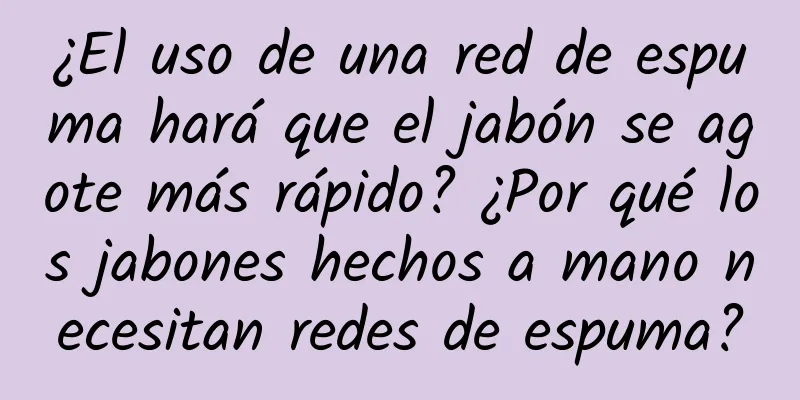 ¿El uso de una red de espuma hará que el jabón se agote más rápido? ¿Por qué los jabones hechos a mano necesitan redes de espuma?