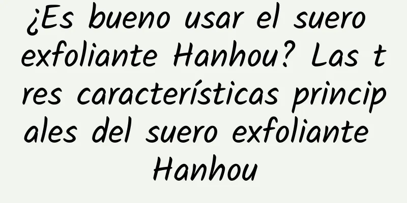 ¿Es bueno usar el suero exfoliante Hanhou? Las tres características principales del suero exfoliante Hanhou