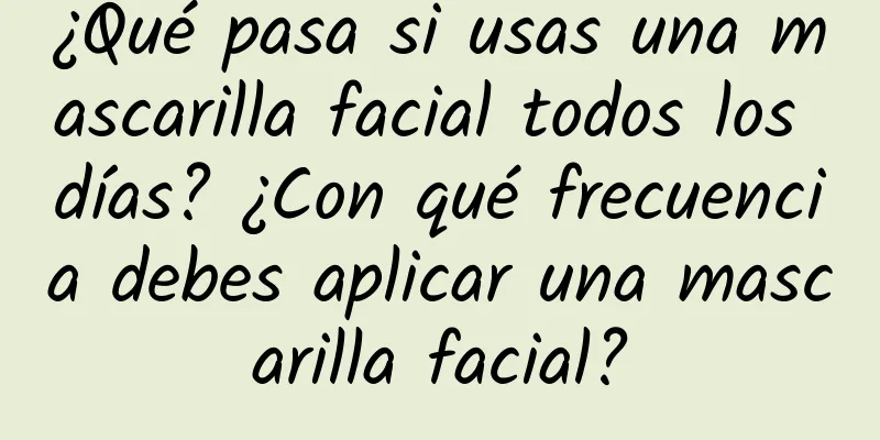 ¿Qué pasa si usas una mascarilla facial todos los días? ¿Con qué frecuencia debes aplicar una mascarilla facial?