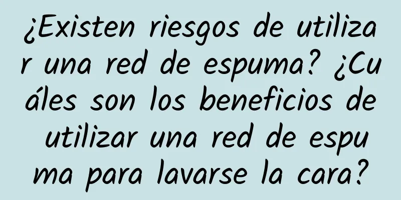 ¿Existen riesgos de utilizar una red de espuma? ¿Cuáles son los beneficios de utilizar una red de espuma para lavarse la cara?