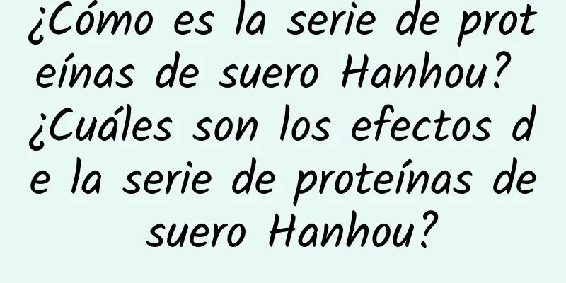 ¿Cómo es la serie de proteínas de suero Hanhou? ¿Cuáles son los efectos de la serie de proteínas de suero Hanhou?