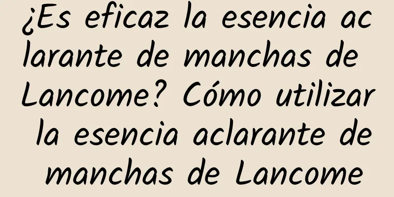 ¿Es eficaz la esencia aclarante de manchas de Lancome? Cómo utilizar la esencia aclarante de manchas de Lancome