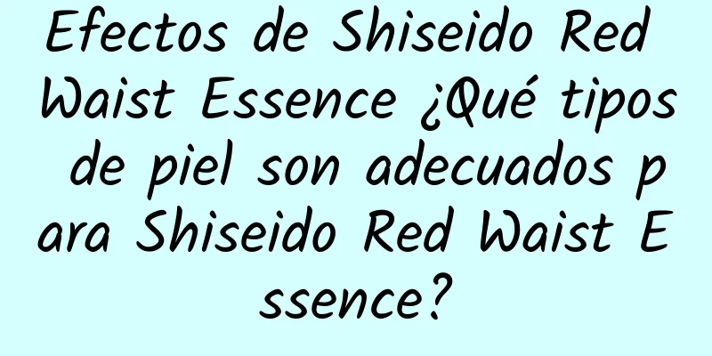 Efectos de Shiseido Red Waist Essence ¿Qué tipos de piel son adecuados para Shiseido Red Waist Essence?