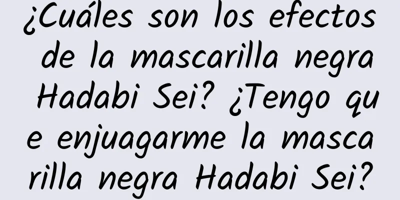 ¿Cuáles son los efectos de la mascarilla negra Hadabi Sei? ¿Tengo que enjuagarme la mascarilla negra Hadabi Sei?