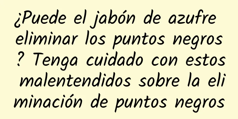 ¿Puede el jabón de azufre eliminar los puntos negros? Tenga cuidado con estos malentendidos sobre la eliminación de puntos negros