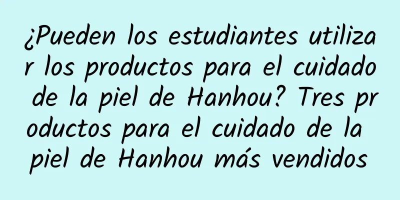 ¿Pueden los estudiantes utilizar los productos para el cuidado de la piel de Hanhou? Tres productos para el cuidado de la piel de Hanhou más vendidos