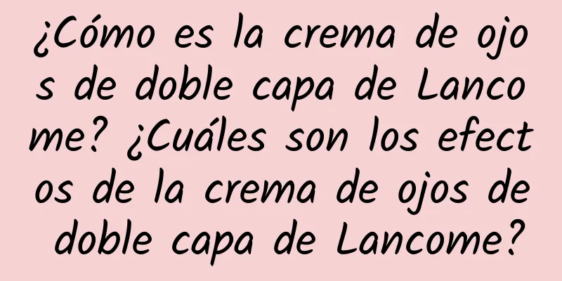 ¿Cómo es la crema de ojos de doble capa de Lancome? ¿Cuáles son los efectos de la crema de ojos de doble capa de Lancome?