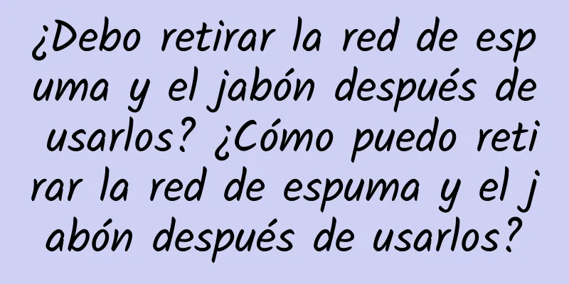 ¿Debo retirar la red de espuma y el jabón después de usarlos? ¿Cómo puedo retirar la red de espuma y el jabón después de usarlos?