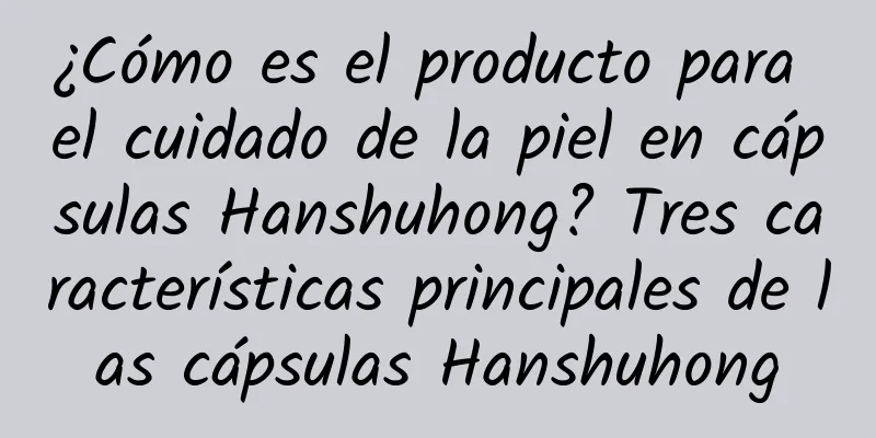 ¿Cómo es el producto para el cuidado de la piel en cápsulas Hanshuhong? Tres características principales de las cápsulas Hanshuhong