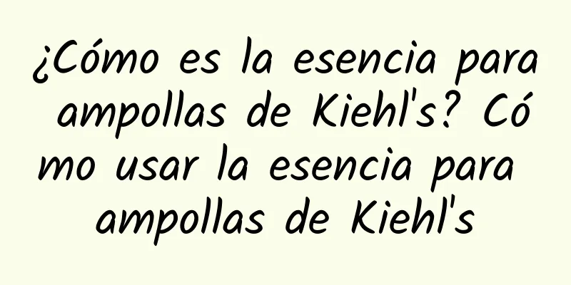 ¿Cómo es la esencia para ampollas de Kiehl's? Cómo usar la esencia para ampollas de Kiehl's