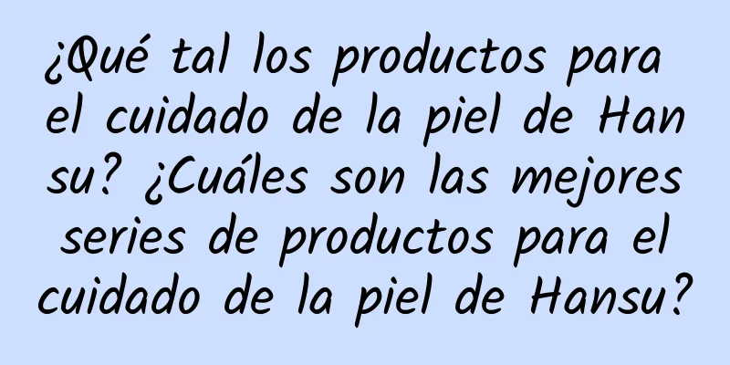 ¿Qué tal los productos para el cuidado de la piel de Hansu? ¿Cuáles son las mejores series de productos para el cuidado de la piel de Hansu?